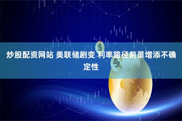 炒股配资网站 美联储剧变 利率路径前景增添不确定性