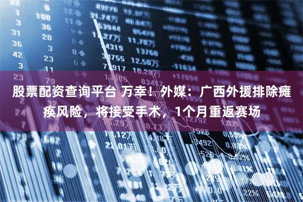 股票配资查询平台 万幸！外媒：广西外援排除瘫痪风险，将接受手术，1个月重返赛场