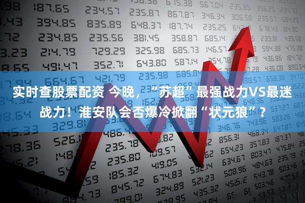 实时查股票配资 今晚，“苏超”最强战力VS最迷战力！淮安队会否爆冷掀翻“状元狼”？