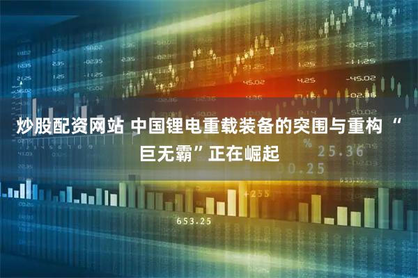 炒股配资网站 中国锂电重载装备的突围与重构 “巨无霸”正在崛起