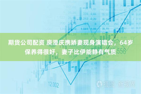 期货公司配资 庾澄庆携娇妻现身演唱会，64岁保养得很好，妻子比伊能静有气质