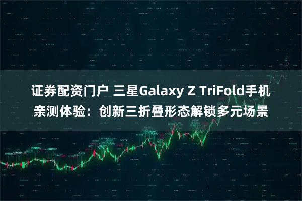 证券配资门户 三星Galaxy Z TriFold手机亲测体验：创新三折叠形态解锁多元场景