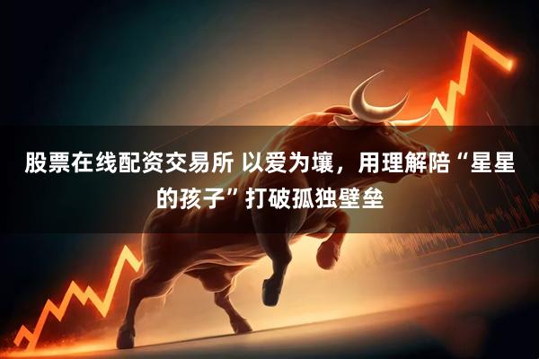 股票在线配资交易所 以爱为壤，用理解陪“星星的孩子”打破孤独壁垒