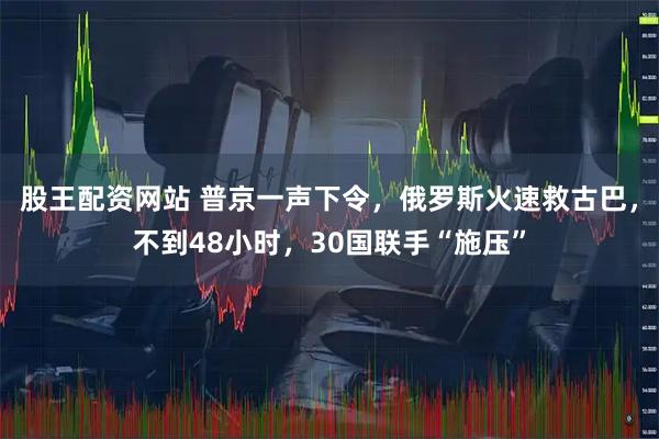 股王配资网站 普京一声下令，俄罗斯火速救古巴，不到48小时，30国联手“施压”