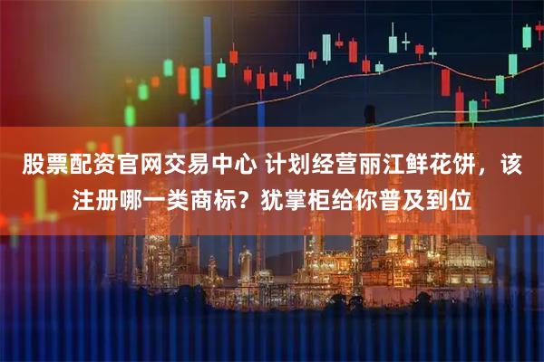 股票配资官网交易中心 计划经营丽江鲜花饼，该注册哪一类商标？犹掌柜给你普及到位