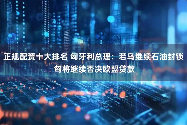 正规配资十大排名 匈牙利总理：若乌继续石油封锁 匈将继续否决欧盟贷款