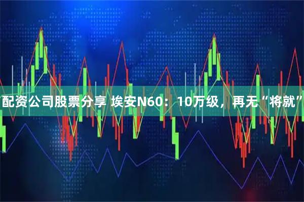 配资公司股票分享 埃安N60：10万级，再无“将就”