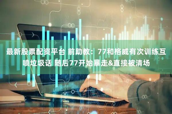 最新股票配资平台 前助教：77和格威有次训练互喷垃圾话 随后77开始暴走&直接被清场